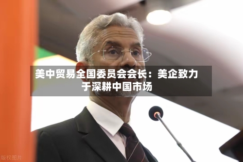 美中贸易全国委员会会长：美企致力于深耕中国市场-第2张图片