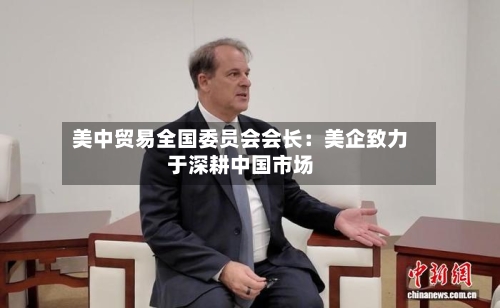 美中贸易全国委员会会长：美企致力于深耕中国市场