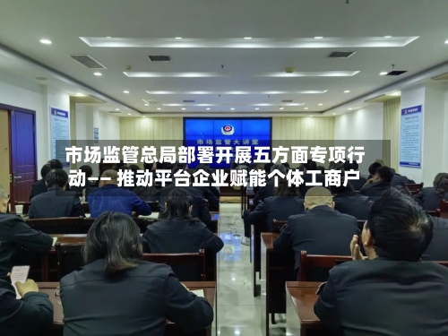 市场监管总局部署开展五方面专项行动—— 推动平台企业赋能个体工商户