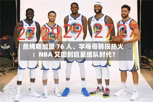 詹姆斯加盟 76 人	、字母哥转投热火：NBA 又回到巨星组队时代？-第2张图片