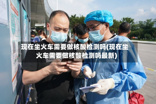 现在坐火车需要做核酸检测吗(现在坐火车需要做核酸检测吗最新)