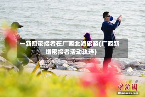 一新冠密接者在广西北海旅游(广西新增密接者活动轨迹)