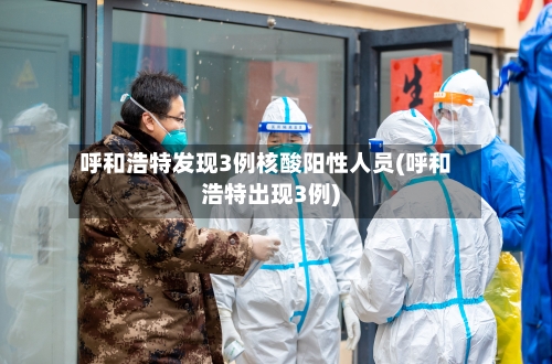 呼和浩特发现3例核酸阳性人员(呼和浩特出现3例)-第3张图片