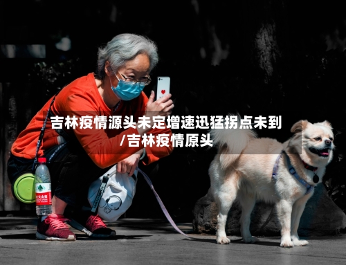 吉林疫情源头未定增速迅猛拐点未到/吉林疫情原头