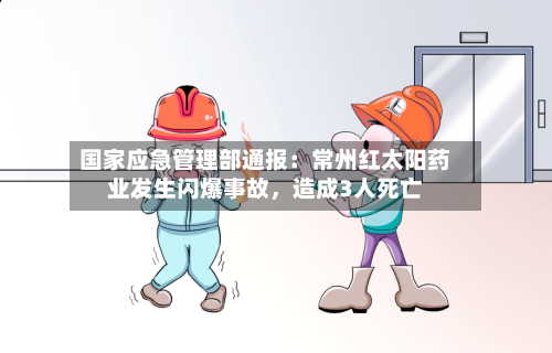 国家应急管理部通报：常州红太阳药业发生闪爆事故，造成3人死亡