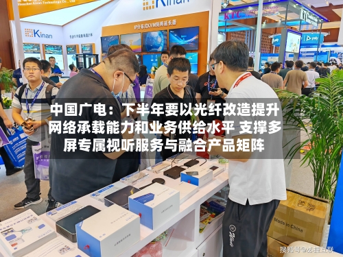 中国广电：下半年要以光纤改造提升网络承载能力和业务供给水平 支撑多屏专属视听服务与融合产品矩阵-第2张图片