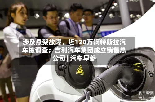 涉及悬架故障，近120万辆特斯拉汽车被调查；吉利汽车集团成立销售总公司 | 汽车早参