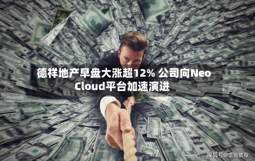 德祥地产早盘大涨超12% 公司向NeoCloud平台加速演进-第2张图片