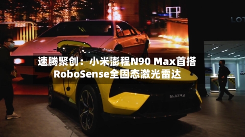 速腾聚创：小米澎程N90 Max首搭RoboSense全固态激光雷达