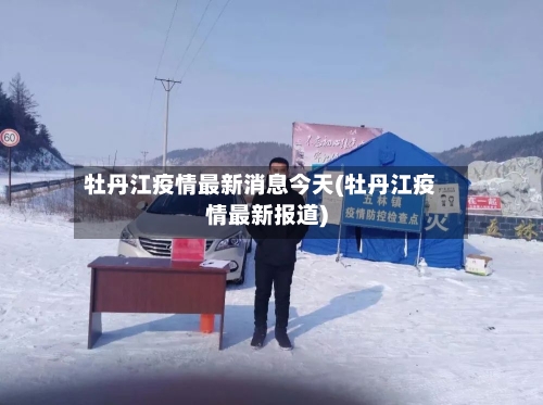 牡丹江疫情最新消息今天(牡丹江疫情最新报道)-第3张图片
