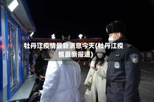 牡丹江疫情最新消息今天(牡丹江疫情最新报道)