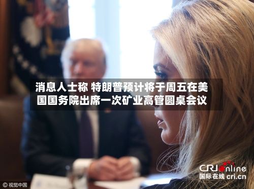 消息人士称 特朗普预计将于周五在美国国务院出席一次矿业高管圆桌会议