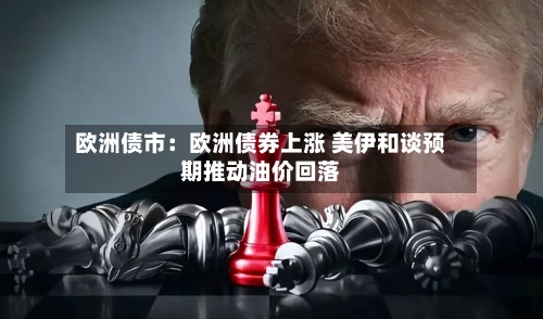 欧洲债市:欧洲债券上涨 美伊和谈预期推动油价回落-第2张图片