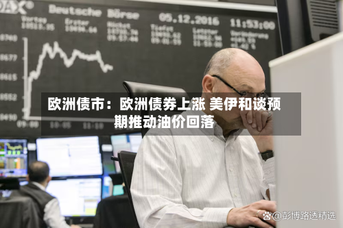 欧洲债市：欧洲债券上涨 美伊和谈预期推动油价回落