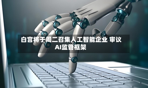 白宫将于周二召集人工智能企业 审议AI监管框架-第2张图片
