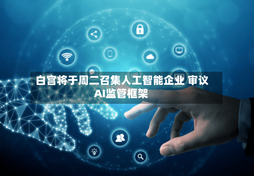 白宫将于周二召集人工智能企业 审议AI监管框架