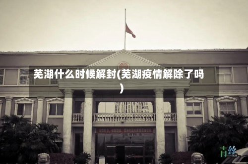 芜湖什么时候解封(芜湖疫情解除了吗)