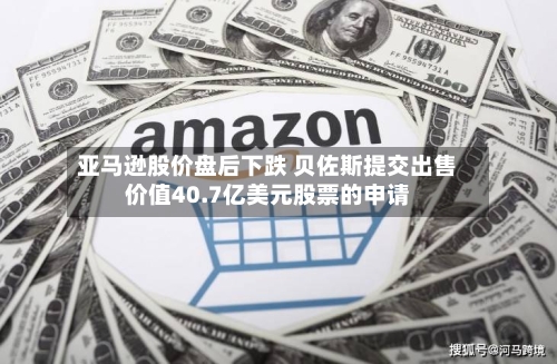 亚马逊股价盘后下跌 贝佐斯提交出售价值40.7亿美元股票的申请-第2张图片