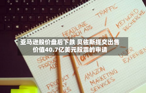 亚马逊股价盘后下跌 贝佐斯提交出售价值40.7亿美元股票的申请