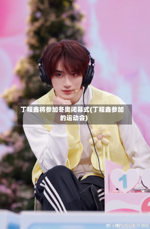 丁程鑫将参加冬奥闭幕式(丁程鑫参加的运动会)