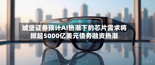 城堡证券预计AI热潮下的芯片需求将掀起5000亿美元债务融资热潮