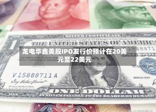龙电华鑫美股IPO发行价预计在20美元至22美元-第2张图片