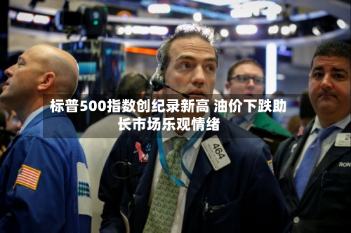 标普500指数创纪录新高 油价下跌助长市场乐观情绪