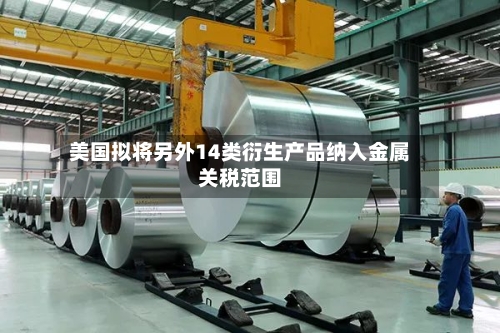 美国拟将另外14类衍生产品纳入金属关税范围-第2张图片