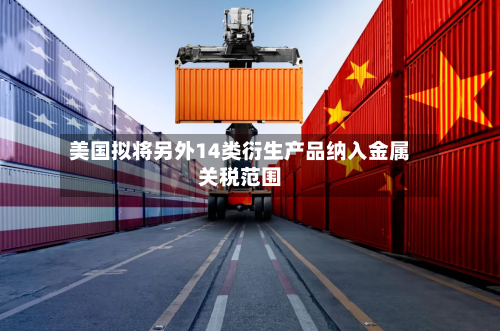美国拟将另外14类衍生产品纳入金属关税范围