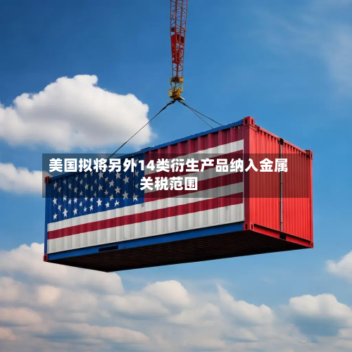 美国拟将另外14类衍生产品纳入金属关税范围-第3张图片