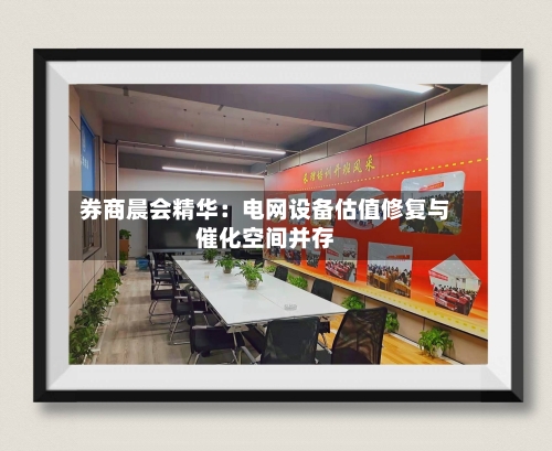 券商晨会精华:电网设备估值修复与催化空间并存-第2张图片