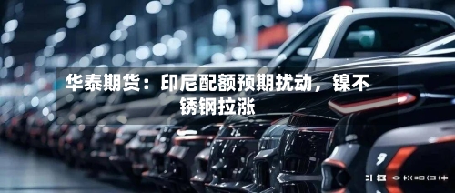 华泰期货：印尼配额预期扰动，镍不锈钢拉涨