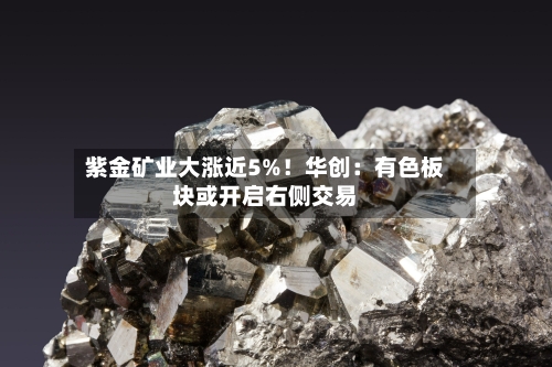 紫金矿业大涨近5%！华创：有色板块或开启右侧交易-第3张图片