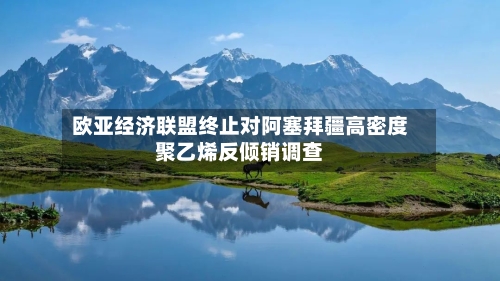 欧亚经济联盟终止对阿塞拜疆高密度聚乙烯反倾销调查-第3张图片