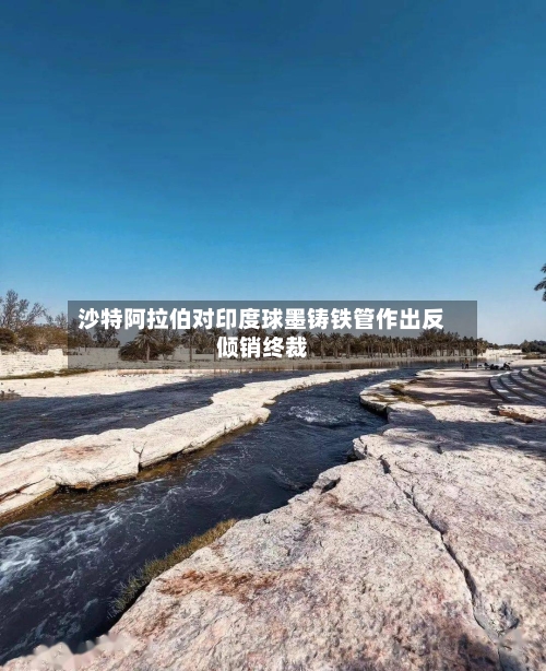 沙特阿拉伯对印度球墨铸铁管作出反倾销终裁-第2张图片