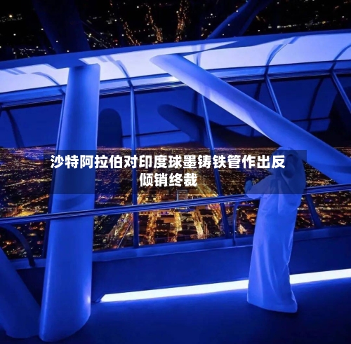 沙特阿拉伯对印度球墨铸铁管作出反倾销终裁