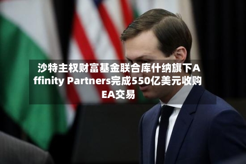 沙特主权财富基金联合库什纳旗下Affinity Partners完成550亿美元收购EA交易