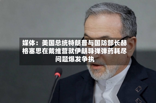 媒体：美国总统特朗普与国防部长赫格塞思在戴维营就伊朗导弹弹药耗尽问题爆发争执-第2张图片