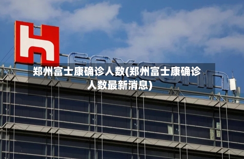 郑州富士康确诊人数(郑州富士康确诊人数最新消息)-第2张图片