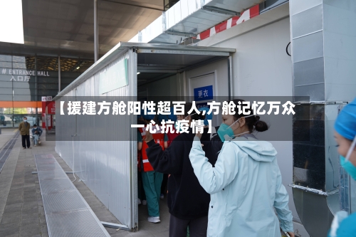 【援建方舱阳性超百人,方舱记忆万众一心抗疫情】