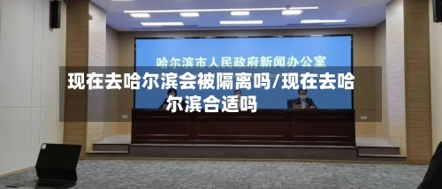 现在去哈尔滨会被隔离吗/现在去哈尔滨合适吗
