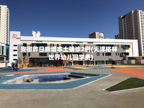 安徽昨日新增本土确诊2例(天津格林世界幼儿园学费)-第2张图片