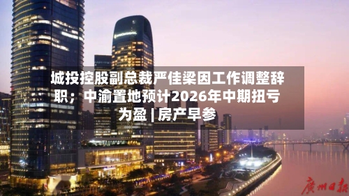城投控股副总裁严佳梁因工作调整辞职;中渝置地预计2026年中期扭亏为盈 | 房产早参-第2张图片