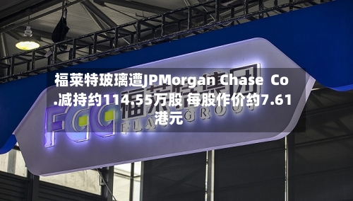 福莱特玻璃遭JPMorgan Chase Co.减持约114.55万股 每股作价约7.61港元-第2张图片