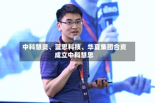 中科慧灵、蓝思科技、华夏集团合资成立中科慧思-第2张图片