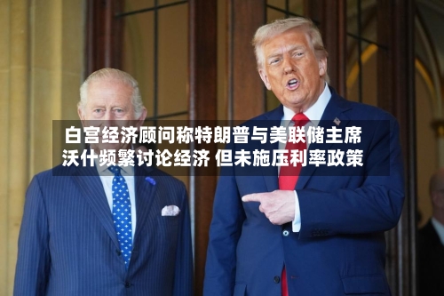 白宫经济顾问称特朗普与美联储主席沃什频繁讨论经济 但未施压利率政策
