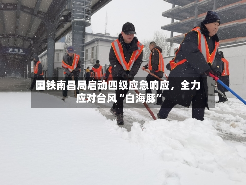 国铁南昌局启动四级应急响应，全力应对台风“白海豚”