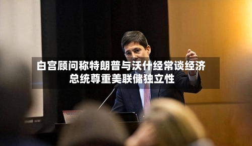 白宫顾问称特朗普与沃什经常谈经济 总统尊重美联储独立性-第3张图片