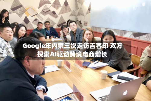 Google年内第三次走访吉客印 双方探索AI驱动跨境电商增长