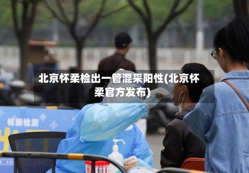 北京怀柔检出一管混采阳性(北京怀柔官方发布)